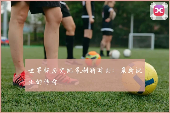 世界杯历史纪录刷新时刻：最新诞生的传奇