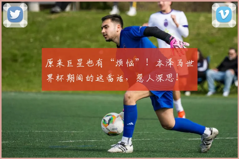 原来巨星也有“烦恼”!本泽马世界杯期间的这番话,惹人深思!