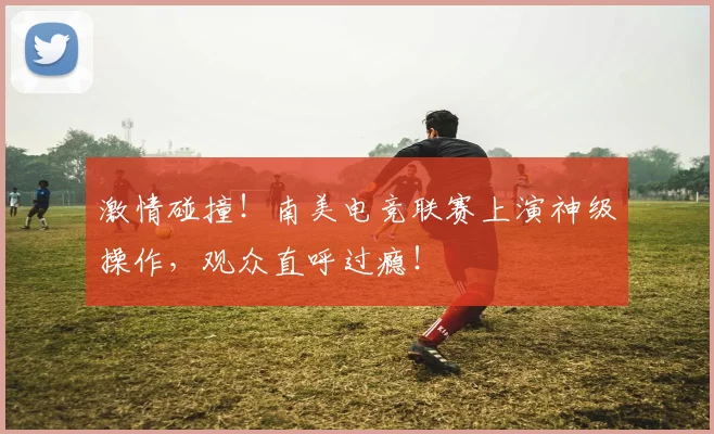 激情碰撞!南美电竞联赛上演神级操作,观众直呼过瘾!
