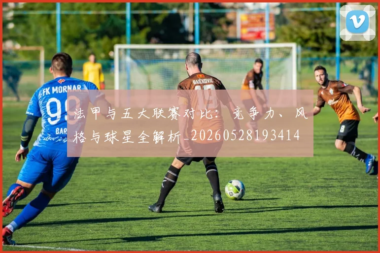 法甲与五大联赛对比：竞争力、风格与球星全解析_20260528193414