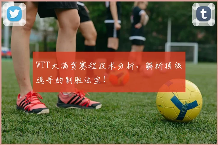 WTT大满贯赛程技术分析，解析顶级选手的制胜法宝！