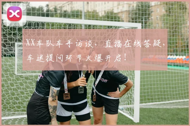 XX车队车手访谈，直播在线答疑，车迷提问环节火爆开启！