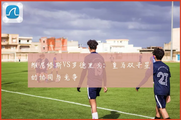 维尼修斯VS罗德里戈:皇马双子星的协同与竞争