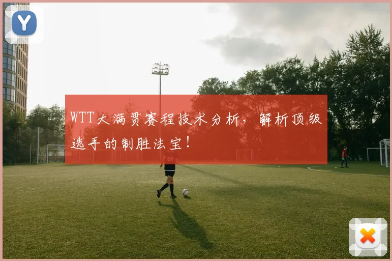 WTT大满贯赛程技术分析，解析顶级选手的制胜法宝！