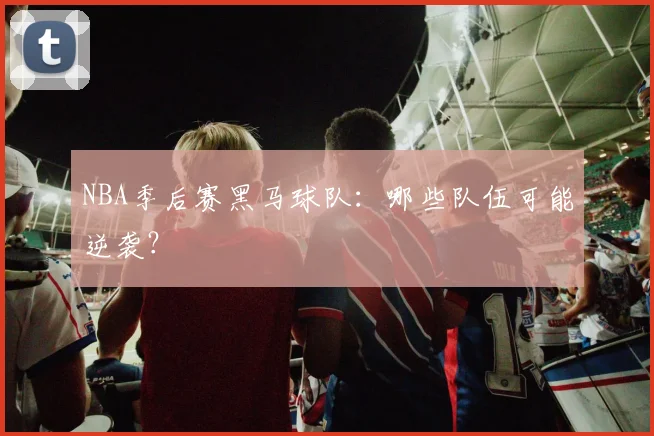 NBA季后赛黑马球队:哪些队伍可能逆袭?