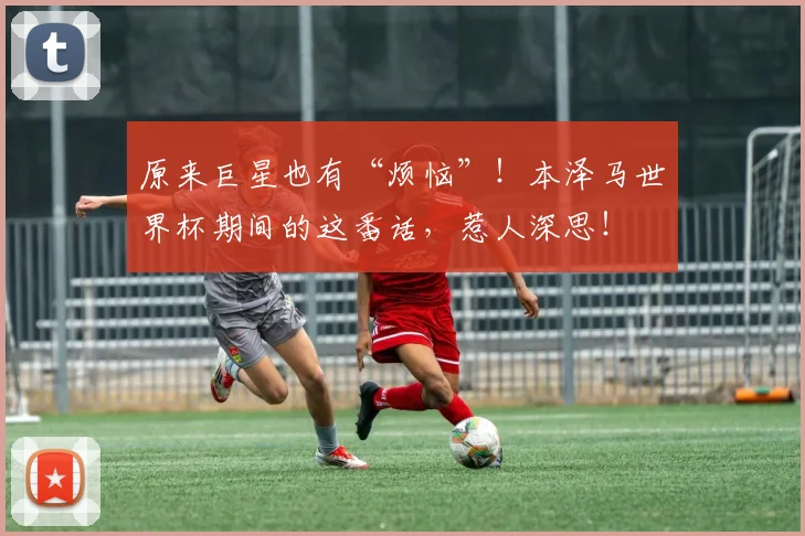 原来巨星也有“烦恼”！本泽马世界杯期间的这番话，惹人深思！