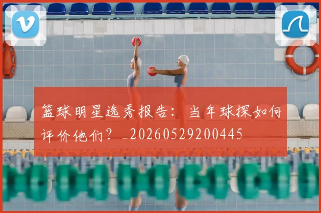 篮球明星选秀报告：当年球探如何评价他们？_20260529200445