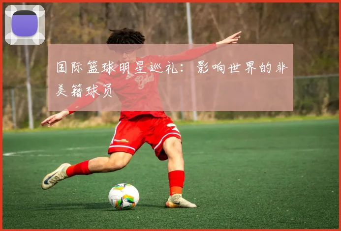 国际篮球明星巡礼:影响世界的非美籍球员