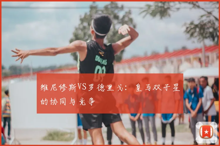 维尼修斯VS罗德里戈：皇马双子星的协同与竞争
