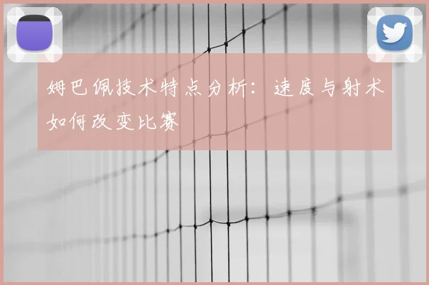 姆巴佩技术特点分析：速度与射术如何改变比赛