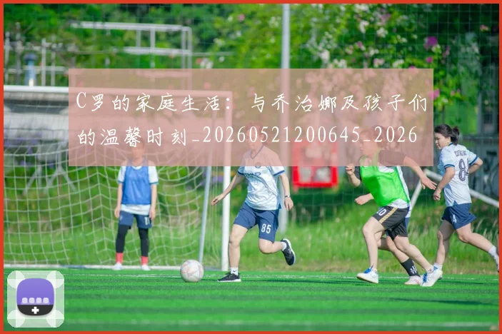 C罗的家庭生活：与乔治娜及孩子们的温馨时刻_20260521200645_20260606165414